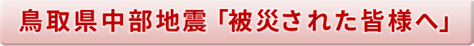 鳥取県中部地震「被災された皆様へ」ト