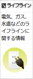 分野別情報「ライフライン」へのリンクです。電気、ガス、水道などのライフラインに関する情報です。