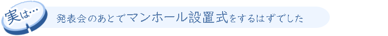 実は、発表会のあとでマンホール設置式をするはずでした。