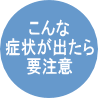 こんな症状が出たら要注意