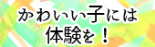 かわいい子には体験を！